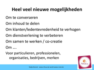 Heel veel nieuwe mogelijkheden
Om te converseren
Om inhoud te delen
Om klanten/ledentevredenheid te verhogen
Om dienstverlening te verbeteren
Om samen te werken / co-creatie
Om ….
Voor particulieren, professionelen,
organisaties, bedrijven, merken
Nadja Desmet - www.e-focus.be
Nadja Desmet - www.e-focus.be wordt
www.e-visie.beNadja Desmet - www.e-focus.be wordt www.e-visie.be
 