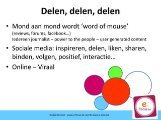 Nadja Desmet - www.e-focus.be
Delen, delen, delen
• Mond aan mond wordt ‘word of mouse’
(reviews, forums, facebook…)
Iedereen journalist – power to the people – user generated content
• Sociale media: inspireren, delen, liken, sharen,
binden, volgen, positief, interactie…
• Online – Viraal
Nadja Desmet - www.e-focus.be wordt
www.e-visie.beNadja Desmet - www.e-focus.be wordt www.e-visie.be
 