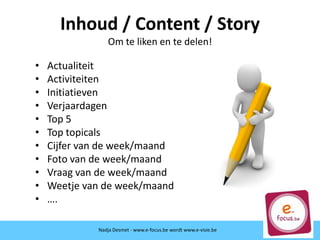Inhoud / Content / Story
Om te liken en te delen!
• Actualiteit
• Activiteiten
• Initiatieven
• Verjaardagen
• Top 5
• Top topicals
• Cijfer van de week/maand
• Foto van de week/maand
• Vraag van de week/maand
• Weetje van de week/maand
• ….
Nadja Desmet - www.e-focus.be
Nadja Desmet - www.e-focus.be wordt
www.e-visie.beNadja Desmet - www.e-focus.be wordt www.e-visie.be
 