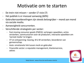 Motivatie om te starten
- De trein niet missen – zonder LT visie (?)
- Het publiek is er massaal aanwezig (60%)
- Gebruikersaanbevelingen zijn steeds belangrijker – mond aan mond
via sociale media.
- Aanwezigheid concurrenten.
- Verschillende strategieën per sector:
- Fast moving consumer goods (FMCG): verlangen opwekken, acties
versterken, communiceren over de producten, interactie opwekken om
‘earned media’ te krijgen.
- VT en ontspanning: teasing, M à M versterken, bevorderen van
gemeenschap.
- Auto: emotionele link tussen merk en gebruiker
- Financiële sector: e-reputatie management, klantenservice,
advies
Nadja Desmet - www.e-focus.be wordt www.e-visie.be
 