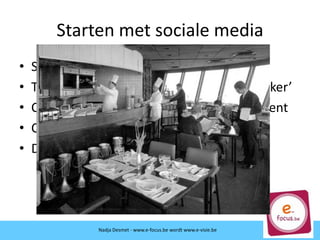 Starten met sociale media
• Start met luisteren en monitoren!
• Transparantie en conversatie = ‘authentieker’
• Cruciaal is relatie opbouwen en engagement
• Continuïteit ivp geïsoleerde acties
• Dialoog met publiek aangaan
Nadja Desmet - www.e-focus.beNadja Desmet - www.e-focus.be wordt www.e-visie.be
 