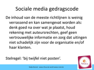 Sociale media gedragscode
De inhoud van de meeste richtlijnen is weinig
verrassend en kan samengevat worden als:
denk goed na over wat je plaatst, houd
rekening met auteursrechten, geef geen
vertrouwelijke informatie en zorg dat uitingen
niet schadelijk zijn voor de organisatie en/of
haar klanten.
Stelregel: ‘bij twijfel niet posten’.
Nadja Desmet - www.e-focus.be wordt
www.e-visie.beNadja Desmet - www.e-focus.be wordt www.e-visie.be
 