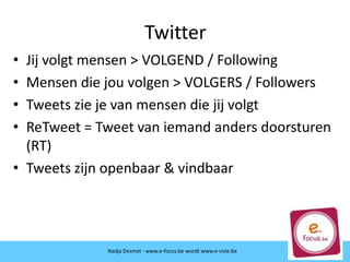 • Jij volgt mensen > VOLGEND / Following
• Mensen die jou volgen > VOLGERS / Followers
• Tweets zie je van mensen die jij volgt
• ReTweet = Tweet van iemand anders doorsturen
(RT)
• Tweets zijn openbaar & vindbaar
Nadja Desmet - www.e-focus.be wordt
www.e-visie.be
Twitter
Nadja Desmet - www.e-focus.be wordt www.e-visie.be
 