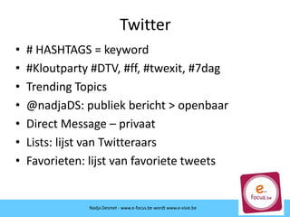 Twitter
• # HASHTAGS = keyword
• #Kloutparty #DTV, #ff, #twexit, #7dag
• Trending Topics
• @nadjaDS: publiek bericht > openbaar
• Direct Message – privaat
• Lists: lijst van Twitteraars
• Favorieten: lijst van favoriete tweets
Nadja Desmet - www.e-focus.be wordt
www.e-visie.beNadja Desmet - www.e-focus.be wordt www.e-visie.be
 