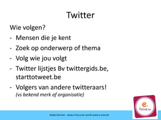 Twitter
Wie volgen?
- Mensen die je kent
- Zoek op onderwerp of thema
- Volg wie jou volgt
- Twitter lijstjes Bv twittergids.be,
starttotweet.be
- Volgers van andere twitteraars!
(vs bekend merk of organisatie)
Nadja Desmet - www.e-focus.be wordt
www.e-visie.beNadja Desmet - www.e-focus.be wordt www.e-visie.be
 
