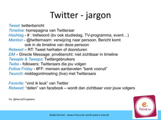 Twitter - jargon
Nadja Desmet - www.e-focus.be
Nadja Desmet - www.e-focus.be wordt
www.e-visie.beNadja Desmet - www.e-focus.be wordt www.e-visie.be
Tweet: twitterbericht
Timeline: homepagina van Twitteraar
Hashtag - # : trefwoord (bv ook studiedag, TV-programma, event…)
Mention - @twitternaam: verwijzing naar persoon. Bericht komt
ook in de timeline van deze persoon
Retweet – RT: Tweet herhalen of doorsturen
DM – Directe Message: privébericht: niet zichtbaar in timeline
Tweeple & Tweeps: Twittergebruikers
Twibe - followers: Twitteraars die jou volgen
Follow Friday - #FF: mensen aanbevelen “bank vooruit”
Twunch: middagontmoeting (live) met Twitteraars
Favorite: “vind ik leuk” van Twitter
Retweet: “delen” van facebook – wordt dan zichtbaar voor jouw volgers
Via @NancyDVogelaere
 