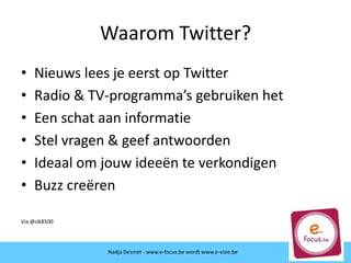 Waarom Twitter?
• Nieuws lees je eerst op Twitter
• Radio & TV-programma’s gebruiken het
• Een schat aan informatie
• Stel vragen & geef antwoorden
• Ideaal om jouw ideeën te verkondigen
• Buzz creëren
Via @slk8500
Nadja Desmet - www.e-focus.be wordt
www.e-visie.beNadja Desmet - www.e-focus.be wordt www.e-visie.be
 