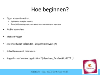 Hoe beginnen?
• Eigen account creëren
– Opmaken (in eigen naam!)
– Omschijving belangrijk: wie je bent, waar je werkt, waarmee bezig en… eigen opinie
• Profiel aanvullen
• Mensen volgen
• Je eerste tweet verzenden - de perfecte tweet (?)
• Je twitteraccount promoten.
• Koppelen met andere applicaties ? (about.me, facebook?, IFTTT…)
Nadja Desmet - www.e-focus.be wordt
www.e-visie.beNadja Desmet - www.e-focus.be wordt www.e-visie.be
 