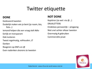 Twitter etiquette
DONE
Gedoseerd tweeten
Duidelijk maken wie je bent (je naam, bio,
foto…)
Iemand helpen die een vraag stelt #dtv
Eerlijk en transparant
Ook luisteren
Tweet regelmatig, volhouden, LT
Danken
Reageren op DM’s en @
Even nadenken alvorens te tweeten
Nadja Desmet - www.e-focus.be wordt
www.e-visie.beNadja Desmet - www.e-focus.be wordt www.e-visie.be
NOT DONE
Kopiëren (zo wel: via @...)
DRUKLETTERS
Eindeloos persoonlijk – pingpong
Niet snel achter elkaar tweeten
Overmatig # gebruiken
Commerciële praat
 