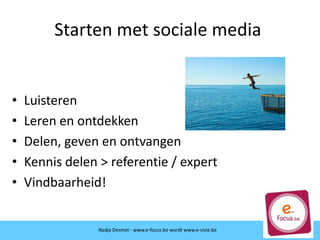 • Luisteren
• Leren en ontdekken
• Delen, geven en ontvangen
• Kennis delen > referentie / expert
• Vindbaarheid!
Starten met sociale media
Nadja Desmet - www.e-focus.be wordt www.e-visie.be
 