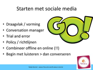 Starten met sociale media
• Draagvlak / vorming
• Conversation manager
• Trial and error
• Policy / richtlijnen
• Combineer offline en online (!!)
• Begin met luisteren > dan converseren
Nadja Desmet - www.e-focus.be wordt www.e-visie.be
 