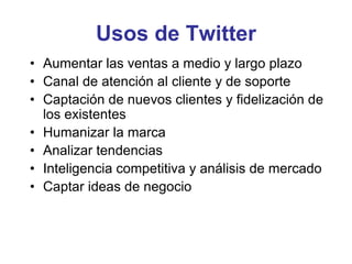 Usos de Twitter
• Aumentar las ventas a medio y largo plazo
• Canal de atención al cliente y de soporte
• Captación de nuevos clientes y fidelización de
los existentes
• Humanizar la marca
• Analizar tendencias
• Inteligencia competitiva y análisis de mercado
• Captar ideas de negocio
 