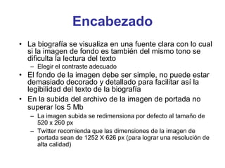 Encabezado
• La biografía se visualiza en una fuente clara con lo cual
si la imagen de fondo es también del mismo tono se
dificulta la lectura del texto
– Elegir el contraste adecuado
• El fondo de la imagen debe ser simple, no puede estar
demasiado decorado y detallado para facilitar así la
legibilidad del texto de la biografía
• En la subida del archivo de la imagen de portada no
superar los 5 Mb
– La imagen subida se redimensiona por defecto al tamaño de
520 x 260 px
– Twitter recomienda que las dimensiones de la imagen de
portada sean de 1252 X 626 px (para lograr una resolución de
alta calidad)
 