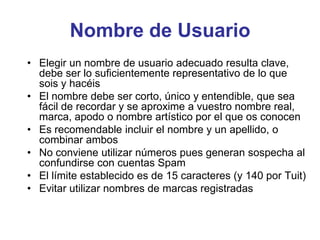 Nombre de Usuario
• Elegir un nombre de usuario adecuado resulta clave,
debe ser lo suficientemente representativo de lo que
sois y hacéis
• El nombre debe ser corto, único y entendible, que sea
fácil de recordar y se aproxime a vuestro nombre real,
marca, apodo o nombre artístico por el que os conocen
• Es recomendable incluir el nombre y un apellido, o
combinar ambos
• No conviene utilizar números pues generan sospecha al
confundirse con cuentas Spam
• El límite establecido es de 15 caracteres (y 140 por Tuit)
• Evitar utilizar nombres de marcas registradas
 