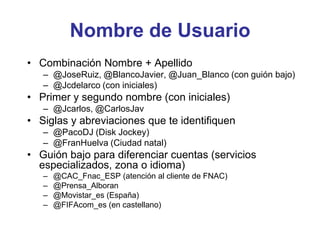 Nombre de Usuario
• Combinación Nombre + Apellido
– @JoseRuiz, @BlancoJavier, @Juan_Blanco (con guión bajo)
– @Jcdelarco (con iniciales)
• Primer y segundo nombre (con iniciales)
– @Jcarlos, @CarlosJav
• Siglas y abreviaciones que te identifiquen
– @PacoDJ (Disk Jockey)
– @FranHuelva (Ciudad natal)
• Guión bajo para diferenciar cuentas (servicios
especializados, zona o idioma)
– @CAC_Fnac_ESP (atención al cliente de FNAC)
– @Prensa_Alboran
– @Movistar_es (España)
– @FIFAcom_es (en castellano)
 