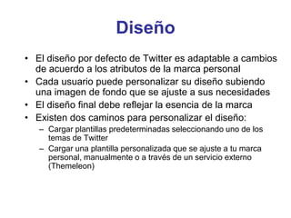 Diseño
• El diseño por defecto de Twitter es adaptable a cambios
de acuerdo a los atributos de la marca personal
• Cada usuario puede personalizar su diseño subiendo
una imagen de fondo que se ajuste a sus necesidades
• El diseño final debe reflejar la esencia de la marca
• Existen dos caminos para personalizar el diseño:
– Cargar plantillas predeterminadas seleccionando uno de los
temas de Twitter
– Cargar una plantilla personalizada que se ajuste a tu marca
personal, manualmente o a través de un servicio externo
(Themeleon)
 