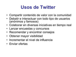 Usos de Twitter
• Compartir contenido de valor con la comunidad
• Debatir e interactuar con todo tipo de usuarios
(anónimos y famosos)
• Colaborar en diversas iniciativas en tiempo real
• Lanzar encuestas y concursos
• Recomendar y encontrar consejos
• Obtener mayor visibilidad
• Incrementar el nivel de influencia
• Enviar ofertas
 