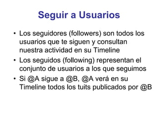 Seguir a Usuarios
• Los seguidores (followers) son todos los
usuarios que te siguen y consultan
nuestra actividad en su Timeline
• Los seguidos (following) representan el
conjunto de usuarios a los que seguimos
• Si @A sigue a @B, @A verá en su
Timeline todos los tuits publicados por @B
 