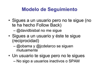 Modelo de Seguimiento
• Sigues a un usuario pero no te sigue (no
te ha hecho Follow Back)
– @davidbisbal no me sigue
• Sigues a un usuario y éste te sigue
(reciprocidad)
– @obama y @jcdelarco se siguen
mutuamente
• Un usuario te sigue pero no le sigues
– No sigo a usuarios inactivos o SPAM
 