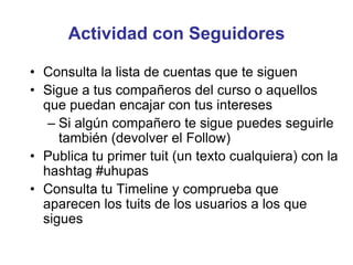 Actividad con Seguidores
• Consulta la lista de cuentas que te siguen
• Sigue a tus compañeros del curso o aquellos
que puedan encajar con tus intereses
– Si algún compañero te sigue puedes seguirle
también (devolver el Follow)
• Publica tu primer tuit (un texto cualquiera) con la
hashtag #uhupas
• Consulta tu Timeline y comprueba que
aparecen los tuits de los usuarios a los que
sigues
 
