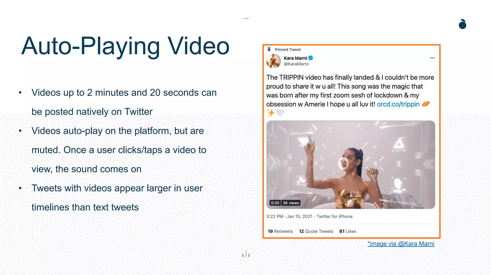 Auto-Playing Video
• Videos up to 2 minutes and 20 seconds can
be posted natively on Twitter
• Videos auto-play on the platform, but are
muted. Once a user clicks/taps a video to
view, the sound comes on
• Tweets with videos appear larger in user
timelines than text tweets
*image via @Kara Marni
 