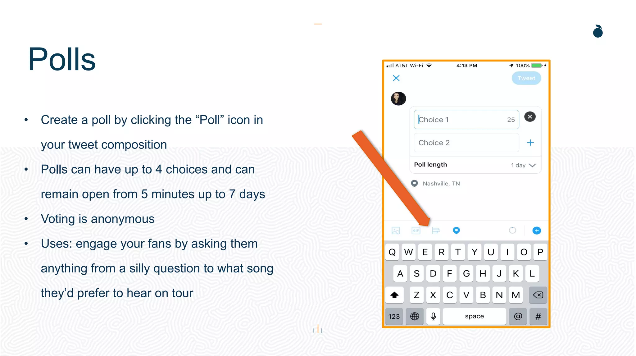 Polls
• Create a poll by clicking the “Poll” icon in
your tweet composition
• Polls can have up to 4 choices and can
remain open from 5 minutes up to 7 days
• Voting is anonymous
• Uses: engage your fans by asking them
anything from a silly question to what song
they’d prefer to hear on tour
 