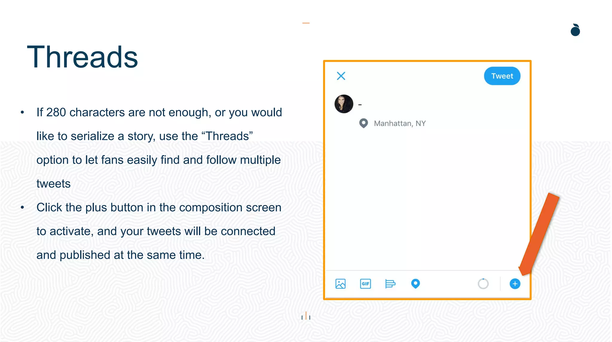 Threads
• If 280 characters are not enough, or you would
like to serialize a story, use the “Threads”
option to let fans easily find and follow multiple
tweets
• Click the plus button in the composition screen
to activate, and your tweets will be connected
and published at the same time.
 