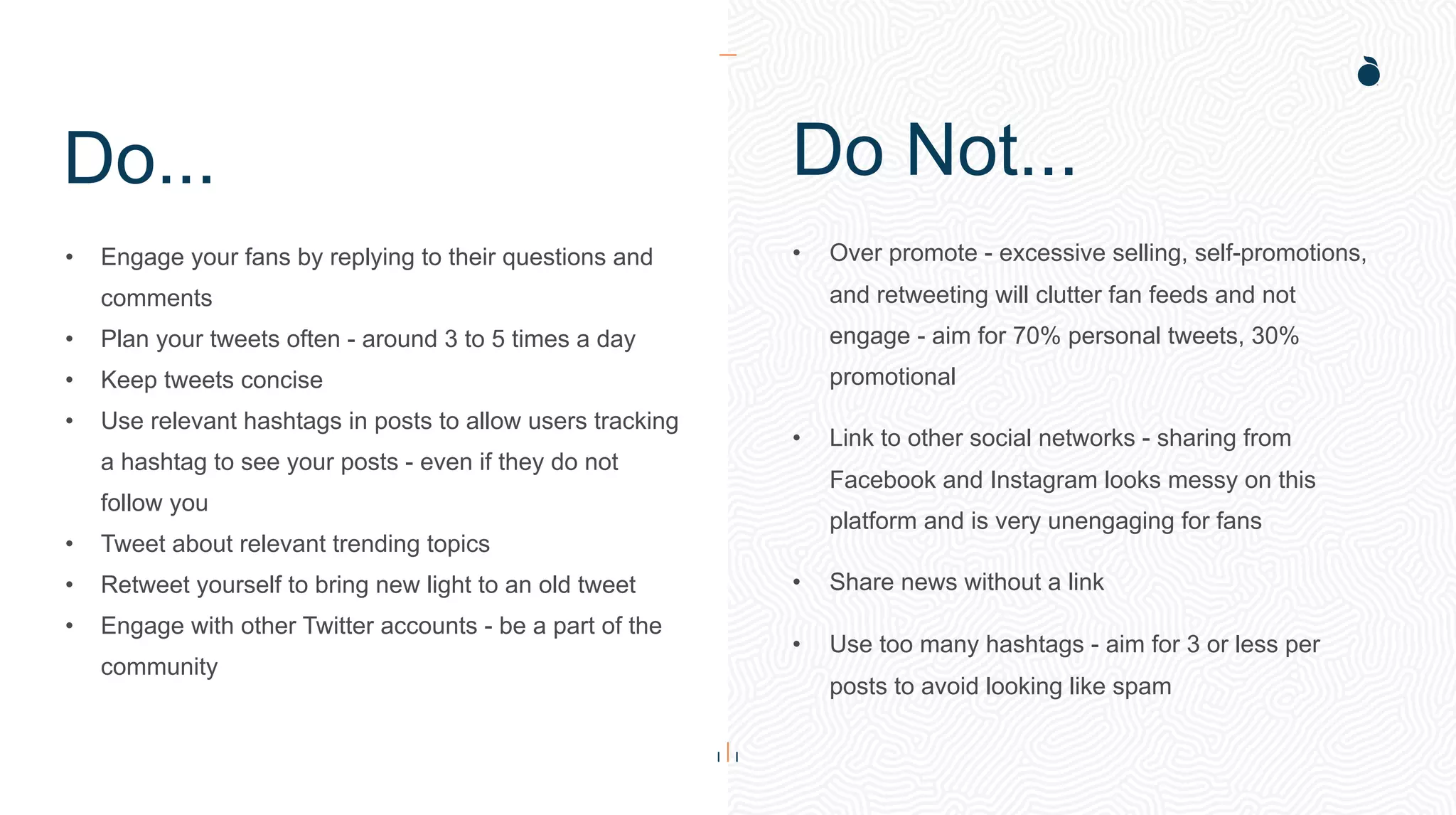 Do...
• Engage your fans by replying to their questions and
comments
• Plan your tweets often - around 3 to 5 times a day
• Keep tweets concise
• Use relevant hashtags in posts to allow users tracking
a hashtag to see your posts - even if they do not
follow you
• Tweet about relevant trending topics
• Retweet yourself to bring new light to an old tweet
• Engage with other Twitter accounts - be a part of the
community
• Over promote - excessive selling, self-promotions,
and retweeting will clutter fan feeds and not
engage - aim for 70% personal tweets, 30%
promotional
• Link to other social networks - sharing from
Facebook and Instagram looks messy on this
platform and is very unengaging for fans
• Share news without a link
• Use too many hashtags - aim for 3 or less per
posts to avoid looking like spam
Do Not...
 