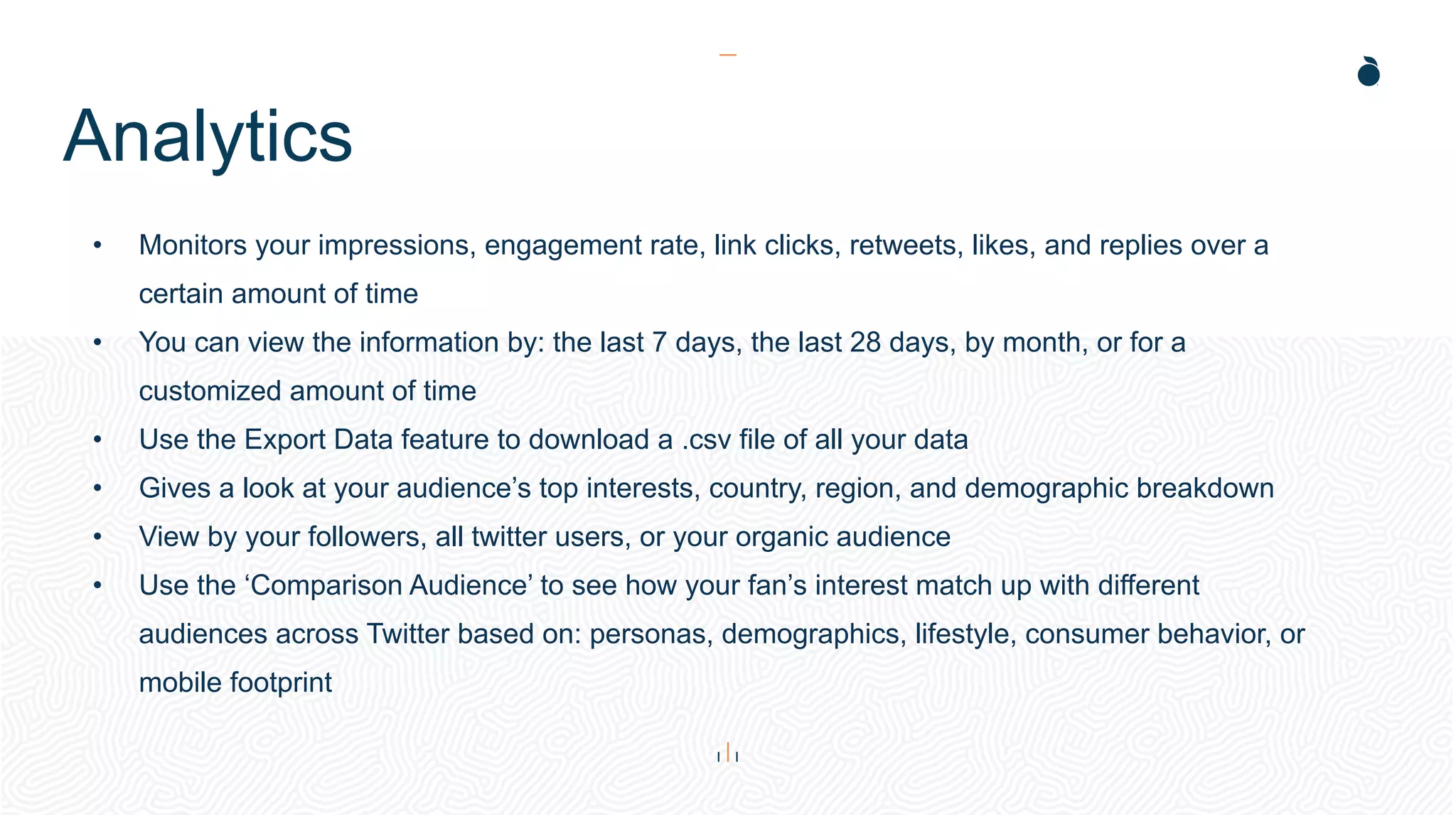 Analytics
• Monitors your impressions, engagement rate, link clicks, retweets, likes, and replies over a
certain amount of time
• You can view the information by: the last 7 days, the last 28 days, by month, or for a
customized amount of time
• Use the Export Data feature to download a .csv file of all your data
• Gives a look at your audience’s top interests, country, region, and demographic breakdown
• View by your followers, all twitter users, or your organic audience
• Use the ‘Comparison Audience’ to see how your fan’s interest match up with different
audiences across Twitter based on: personas, demographics, lifestyle, consumer behavior, or
mobile footprint
 