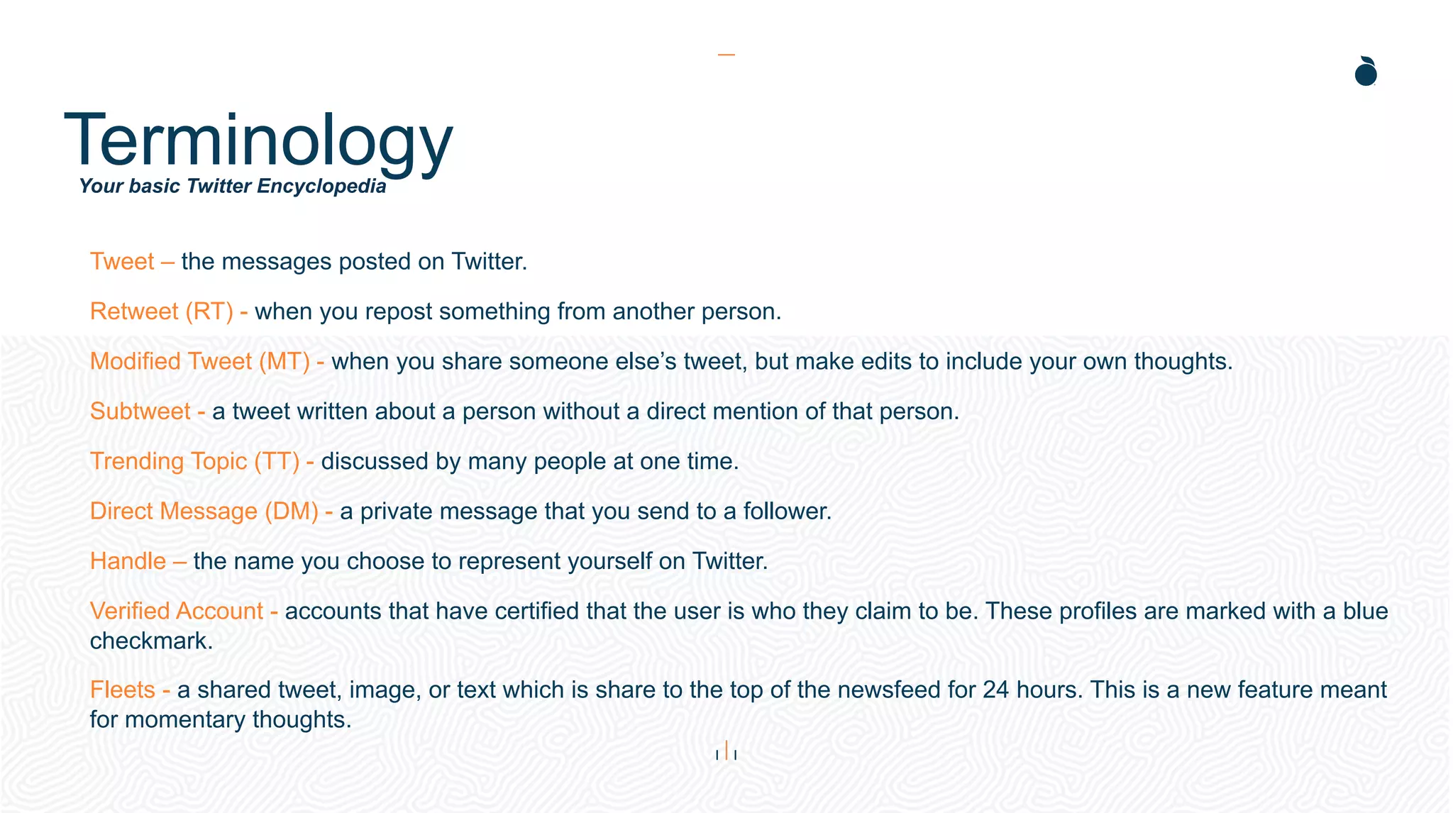Your basic Twitter Encyclopedia
Terminology
Tweet – the messages posted on Twitter.
Retweet (RT) - when you repost something from another person.
Modified Tweet (MT) - when you share someone else’s tweet, but make edits to include your own thoughts.
Subtweet - a tweet written about a person without a direct mention of that person.
Trending Topic (TT) - discussed by many people at one time.
Direct Message (DM) - a private message that you send to a follower.
Handle – the name you choose to represent yourself on Twitter.
Verified Account - accounts that have certified that the user is who they claim to be. These profiles are marked with a blue
checkmark.
Fleets - a shared tweet, image, or text which is share to the top of the newsfeed for 24 hours. This is a new feature meant
for momentary thoughts.
 