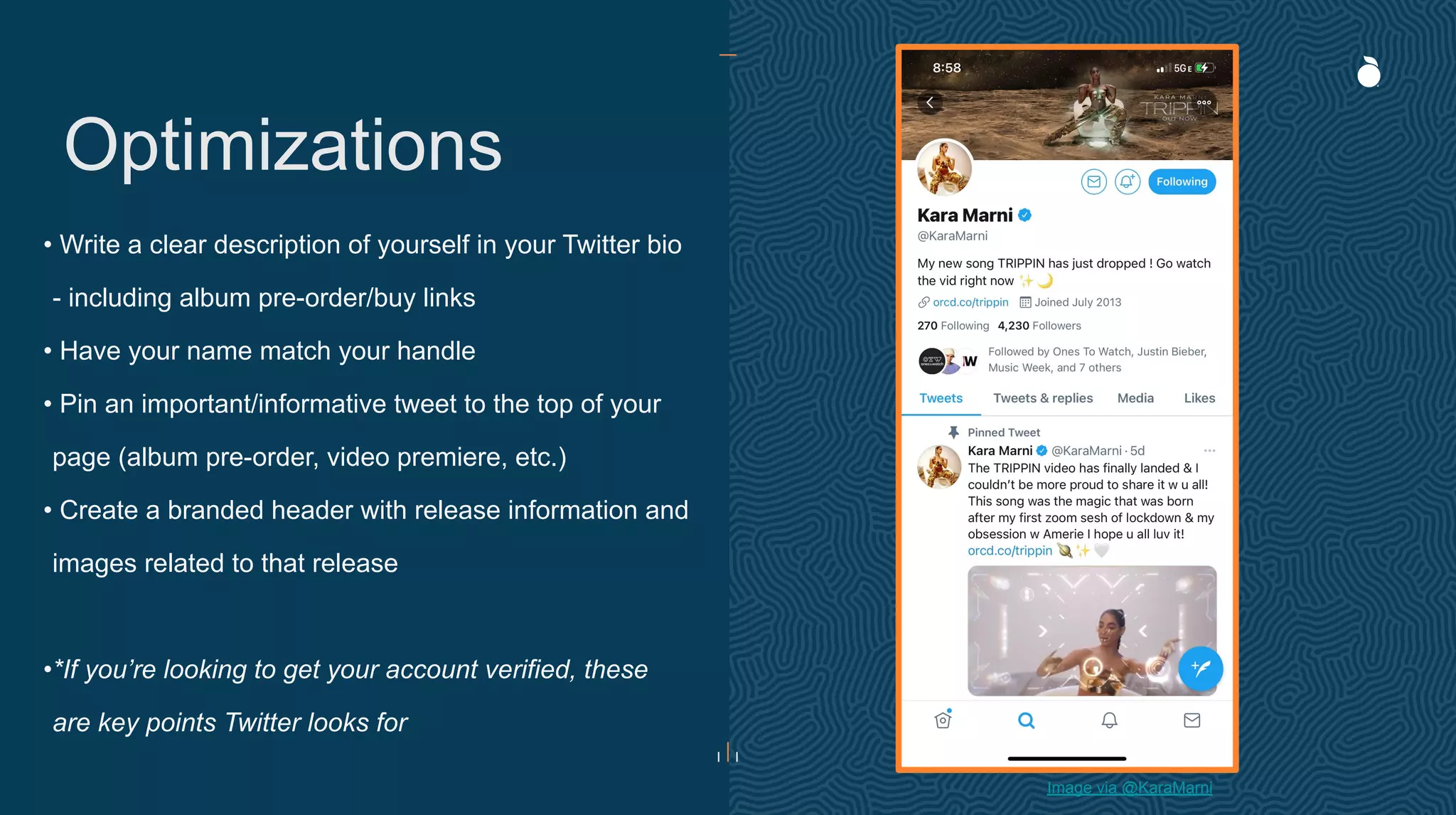 • Write a clear description of yourself in your Twitter bio
- including album pre-order/buy links
• Have your name match your handle
• Pin an important/informative tweet to the top of your
page (album pre-order, video premiere, etc.)
• Create a branded header with release information and
images related to that release
•*If you’re looking to get your account verified, these
are key points Twitter looks for
Optimizations
Image via @KaraMarni
 