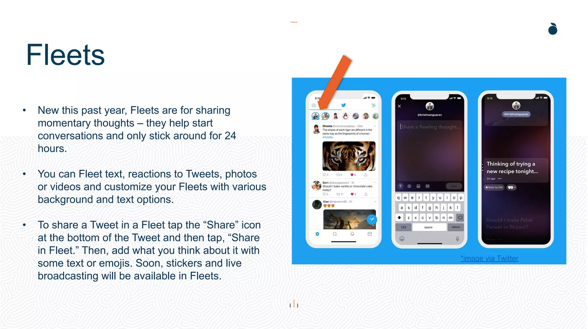Fleets
• New this past year, Fleets are for sharing
momentary thoughts – they help start
conversations and only stick around for 24
hours.
• You can Fleet text, reactions to Tweets, photos
or videos and customize your Fleets with various
background and text options.
• To share a Tweet in a Fleet tap the “Share” icon
at the bottom of the Tweet and then tap, “Share
in Fleet.” Then, add what you think about it with
some text or emojis. Soon, stickers and live
broadcasting will be available in Fleets.
*image via Twitter
 
