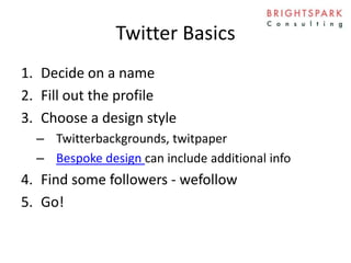 Twitter Basics
1. Decide on a name
2. Fill out the profile
3. Choose a design style
– Twitterbackgrounds, twitpaper
– Bespoke design can include additional info
4. Find some followers - wefollow
5. Go!
 