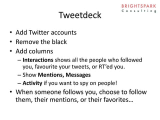 Tweetdeck
• Add Twitter accounts
• Remove the black
• Add columns
– Interactions shows all the people who followed
you, favourite your tweets, or RT’ed you.
– Show Mentions, Messages
– Activity if you want to spy on people!
• When someone follows you, choose to follow
them, their mentions, or their favorites…
 