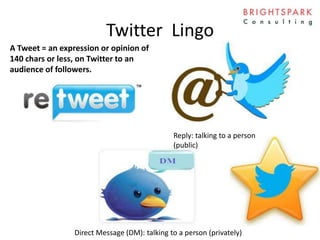 Twitter Lingo
Reply: talking to a person
(public)
Direct Message (DM): talking to a person (privately)
A Tweet = an expression or opinion of
140 chars or less, on Twitter to an
audience of followers.
 