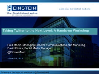 Science at the heart of medicine




 Taking Twitter to the Next Level: A Hands-on Workshop



      Paul Moniz, Managing Director, Communications and Marketing
      David Flores, Social Media Manager
      @EinsteinMed

      January 16, 2013




Science at the heart of medicine - @EinsteinMed
 