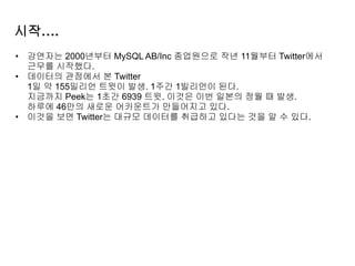 시작….
• 강연자는 2000년부터 MySQL AB/Inc 종업원으로 작년 11월부터 Twitter에서
근무를 시작했다.
• 데이터의 관점에서 본 Twitter
1일 약 155밀리언 트윗이 발생. 1주간 1빌리언이 된다.
지금까지 Peek는 1초간 6939 트윗. 이것은 이번 일본의 정월 때 발생.
하루에 46만의 새로운 어카운트가 만들어지고 있다.
• 이것을 보면 Twitter는 대규모 데이터를 취급하고 있다는 것을 알 수 있다.
 