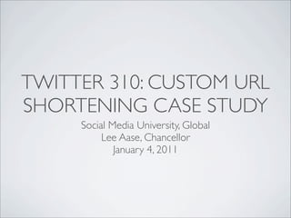 TWITTER 310: CUSTOM URL
SHORTENING CASE STUDY
     Social Media University, Global
          Lee Aase, Chancellor
             January 4, 2011
 