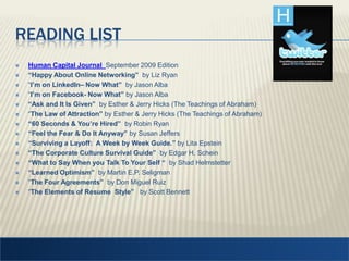 Reading listHuman Capital Journal September 2009 Edition “Happy About Online Networking”  by Liz Ryan “I’m on LinkedIn– Now What”  by Jason Alba “I’m on Facebook- Now What” by Jason Alba“Ask and It Is Given”  by Esther & Jerry Hicks (The Teachings of Abraham)“The Law of Attraction” by Esther & Jerry Hicks (The Teachings of Abraham)“60 Seconds & You’re Hired”by Robin Ryan “Feel the Fear & Do It Anyway” by Susan Jeffers“Surviving a Layoff:  A Week by Week Guide.” by Lita Epstein“The Corporate Culture Survival Guide”  by Edgar H. Schein “What to Say When you Talk To Your Self “  by Shad Helmstetter“Learned Optimism”  by Martin E.P. Seligman“The Four Agreements”  by Don Miguel Ruiz “The Elements of Resume  Style”   by Scott Bennett 