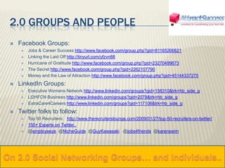 On 2.0 Social Networking Groups… and Individuals.. 2.0 Groups and People Facebook Groups: Jobs & Career Success http://www.facebook.com/group.php?gid=81165266821Linking the Laid Off http://tinyurl.com/yfzvn88Hurricane of Gratitude http://www.facebook.com/group.php?gid=23270499673The Secret http://www.facebook.com/group.php?gid=2262107790Money and the Law of Attraction http://www.facebook.com/group.php?gid=45144337275LinkedIn Groups: Executive Womens Network http://www.linkedin.com/groups?gid=158310&trk=hb_side_gLI2HFCN Business http://www.linkedin.com/groups?gid=2079&trk=hb_side_gExtraCare4Careers http://www.linkedin.com/groups?gid=117106&trk=hb_side_gTwitter folks to follow: Top 50 Recruiters:   http://www.therecruiterslounge.com/2009/01/27/top-50-recruiters-on-twitter/150+ Experts on Twitter..  @employeeze  @NicheGuide  @GuyKawasaki   @jobs4friends  @karenswim