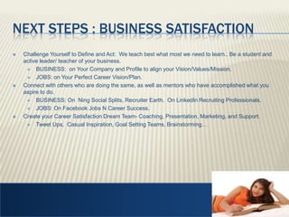Next Steps : Business SatisfactionChallenge Yourself to Define and Act:  We teach best what most we need to learn.. Be a student and active leader/ teacher of your business. BUSINESS:  on Your Company and Profile to align your Vision/Values/Mission. JOBS: on Your Perfect Career Vision/Plan.  Connect with others who are doing the same, as well as mentors who have accomplished what you aspire to do.BUSINESS: On  Ning Social Splits, Recruiter Earth.  On LinkedIn Recruiting Professionals. JOBS: On Facebook Jobs N Career Success.  Create your Career Satisfaction Dream Team- Coaching, Presentation, Marketing, and Support.   Tweet Ups,  Casual Inspiration, Goal Setting Teams, Brainstorming… 