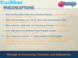 Strength in Community, Character, and Authenticity. MisconceptionsMore building relationships less collecting followers.  Misconception: more and more followers is always best. More communicating your natural value, style and business needs. Misconception: ONE book of rules for success. More authentic, relate-able, and listening to the flow! Misconception: however you are doing it is how EVERYONE should.  Less “alternative and additional Press Release” source. Misconception: Twitter is about relating and reaching out. Less “single topic interest” or “single purpose communications. Misconception: Personal accounts should have limited interest. You CAN be a recruiter and communicate to jobseekers, colleagues AND clients.. Consider the value of transparency done WELL! 