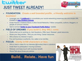 Just Tweet Already! FOUNDATION:  Create a well branded profile , a friendly welcome to business!Leverage use of LinkBunchto consolidate your social networking presences into one simple URL EXAMPLE http://linkbun.ch/fmbjInvite Friends in Address Book or other Social Networks. Follow companies, authors, bloggers, or people of common interest. Opt to connect Twitter to your Facebook Profile Status  Update. FIELD OF DREAMS: If you build it, they WILL come. Share what you’re working on, Ask Questions, Offer input, Retweet  great resources. Share your blog articles , Who you are hiring, Career resources.  Who shares my interest in topics. Fun and business is authentic, ALL sales is too bot-like. FOCUS:  Clarity in140 characters or less. Who is best in class for my interests @(involve) them in solutionsInvite them to participate in moving business. Retweet, and keep touch with business benefitShare/Talk about those you admireBuild..  Relate.. Have fun