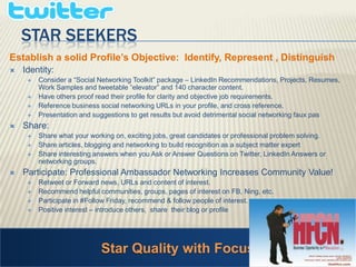 Star SEEKERSEstablish a solid Profile’s Objective:  Identify, Represent , Distinguish  Identity: Consider a “Social Networking Toolkit” package – LinkedIn Recommendations, Projects, Resumes, Work Samples and tweetable “elevator” and 140 character content. Have others proof read their profile for clarity and objective job requirements. Reference business social networking URLs in your profile, and cross reference.   Presentation and suggestions to get results but avoid detrimental social networking faux pas Share: Share what your working on, exciting jobs, great candidates or professional problem solving. Share articles, blogging and networking to build recognition as a subject matter expertShare interesting answers when you Ask or Answer Questions on Twitter, LinkedIn Answers or networking groups. Participate: Professional Ambassador Networking Increases Community Value! Retweet or Forward news, URLs and content of interest. Recommend helpful communities, groups, pages of interest on FB, Ning, etc.Participate in #Follow Friday, recommend & follow people of interest. Positive interest – introduce others,  share  their blog or profileStar Quality with Focus