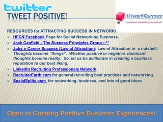 tweet Positive! RESOURCES for ATTRACTING SUCCESS IN NETWORKING  HFCN FacebookPage for Social Networking Business. Jack Canfield - The Success Principles Group ::**Jobs n Career Success (Law of Attraction): Law of Attraction in  a nutshell.  Thoughts become “things”.  Whether positive or negative, dominant thoughts become reality.  So, let us be deliberate in creating a business reputation to our best liking.  LinkedIn Recruiting Professionals Network. 	RecruiterEarth.com for general recruiting best practices and networking.SocialSplits.com  for networking, business, and lots of good ideas Open to Creating Positive Business Experiences! 