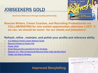 Improved Storytelling Jobseekers Gold Business Relevance through quality partnership. Resume Writers, Career Coaches, and Recruiting Professionals are COLLABORATING for new market opportunities otherwise LOST!  If we can, we should do more!– for our clients and jobseekers! Refresh, refine , maintain, and polish your profile and reference abilityA-Z Helping Friends Career Network GuideResume Articles by Kristen Fife Power Verbs Smart Resume Do’s and Don’ts From the Boss Resume 101- Will a Professional Resume Writer Help Get Me Hired?Twitter Job Search Strategy