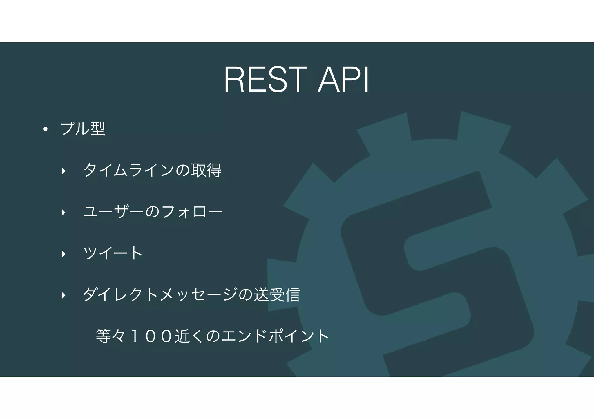 REST API
• プル型
‣ タイムラインの取得
‣ ユーザーのフォロー
‣ ツイート
‣ ダイレクトメッセージの送受信
等々１００近くのエンドポイント
 