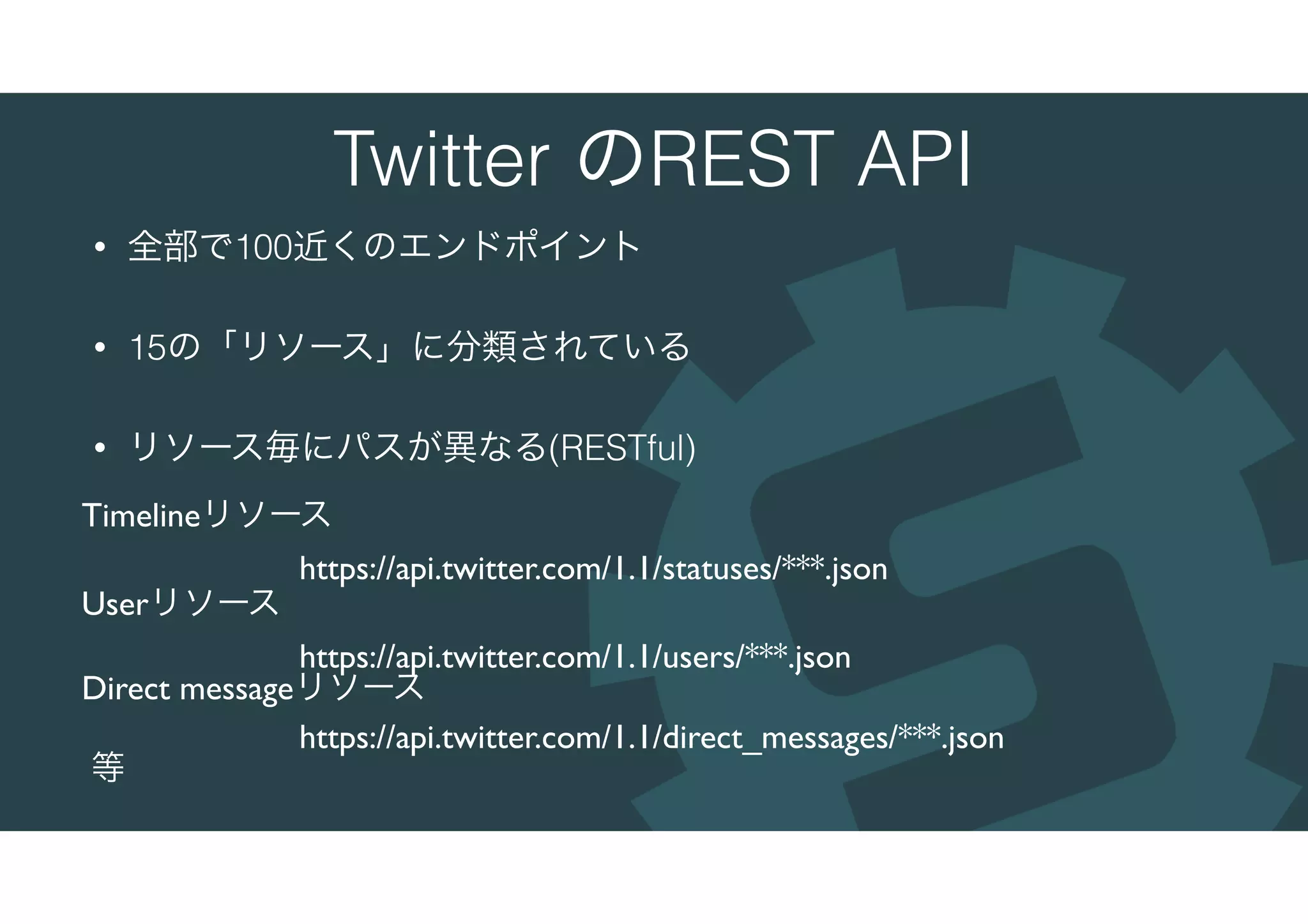 Twitter のREST API
• 全部で100近くのエンドポイント
• 15の「リソース」に分類されている
• リソース毎にパスが異なる(RESTful)
Timelineリソース
https://api.twitter.com/1.1/statuses/***.json
Userリソース
https://api.twitter.com/1.1/users/***.json
Direct messageリソース
https://api.twitter.com/1.1/direct_messages/***.json
等
 