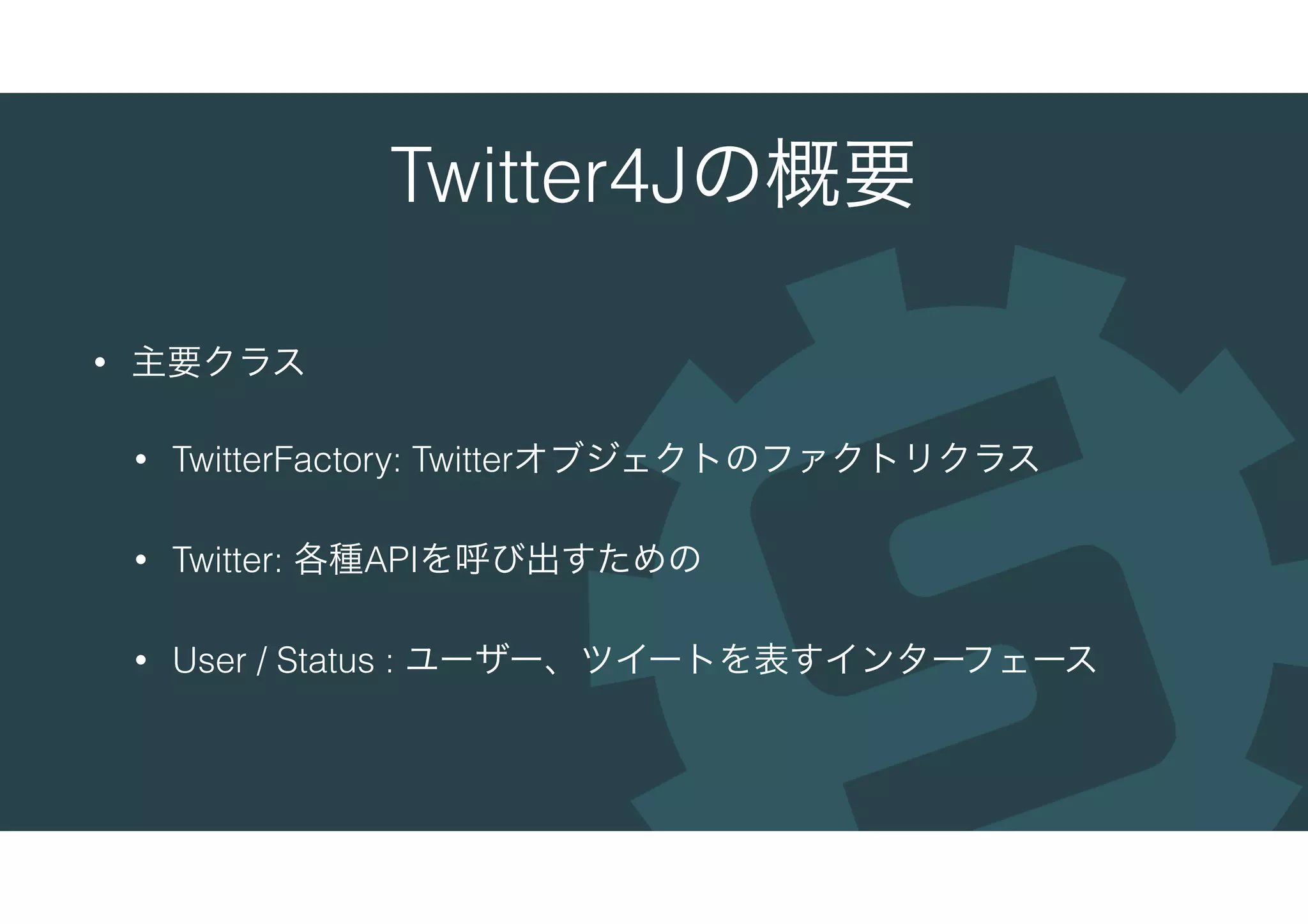 Twitter4Jの概要
• 主要クラス
• TwitterFactory: Twitterオブジェクトのファクトリクラス
• Twitter: 各種APIを呼び出すための
• User / Status : ユーザー、ツイートを表すインターフェース
 