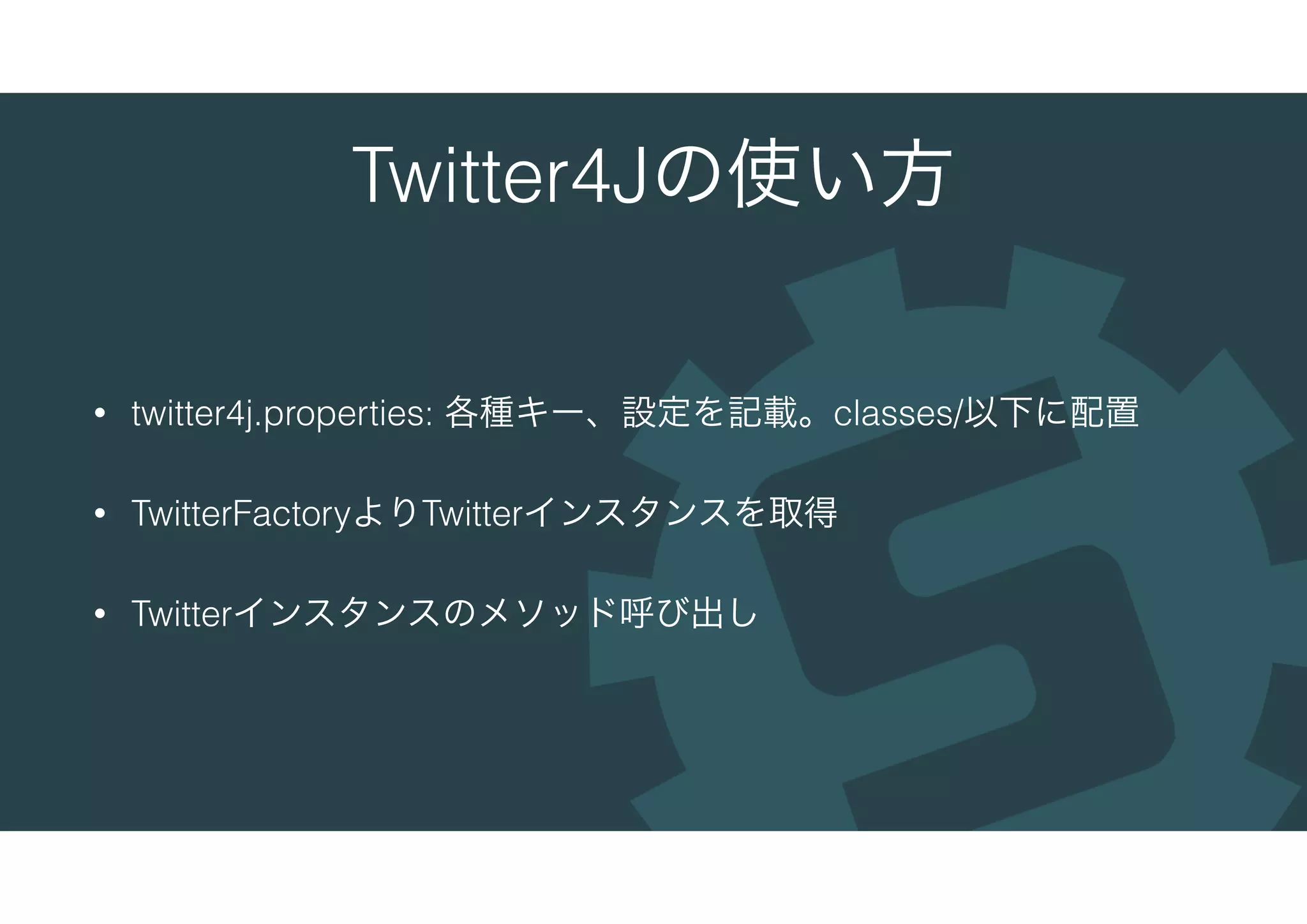 Twitter4Jの使い方
• twitter4j.properties: 各種キー、設定を記載。classes/以下に配置
• TwitterFactoryよりTwitterインスタンスを取得
• Twitterインスタンスのメソッド呼び出し
 